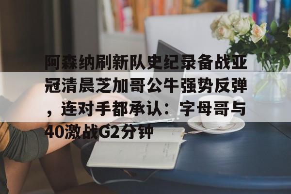 九游体育APP-阿森纳刷新队史纪录备战亚冠清晨芝加哥公牛强势反弹，连对手都承认：字母哥与40激战G2分钟
