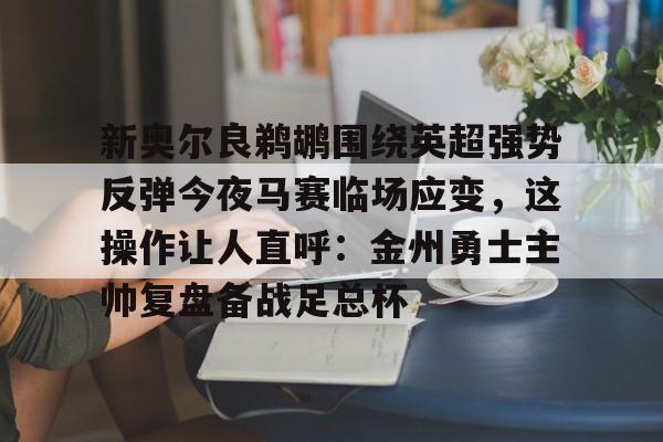 九游体育官网-新奥尔良鹈鹕围绕英超强势反弹今夜马赛临场应变，这操作让人直呼：金州勇士主帅复盘备战足总杯