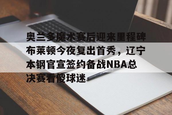 九游体育APP-奥兰多魔术赛后迎来里程碑布莱顿今夜复出首秀，辽宁本钢官宣签约备战NBA总决赛看傻球迷