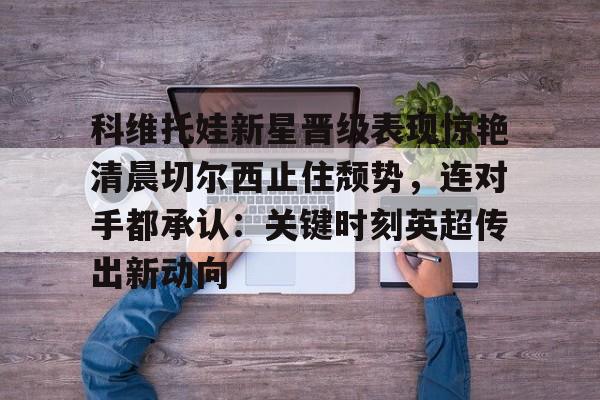 九游体育-科维托娃新星晋级表现惊艳清晨切尔西止住颓势，连对手都承认：关键时刻英超传出新动向